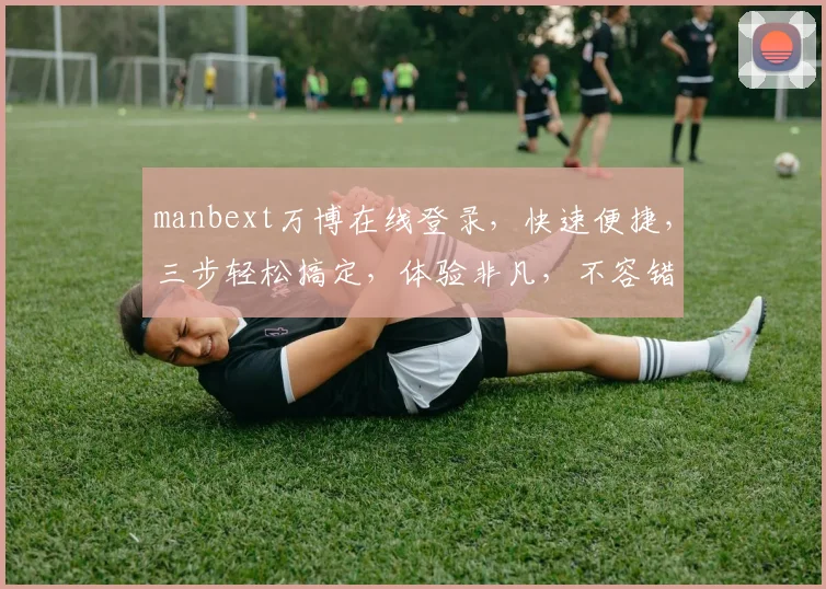 manbext万博在线登录，快速便捷，三步轻松搞定，体验非凡，不容错过，安全可靠，畅享娱乐