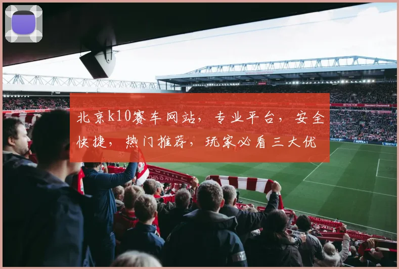 北京k10赛车网站，专业平台，安全快捷，热门推荐，玩家必看三大优势