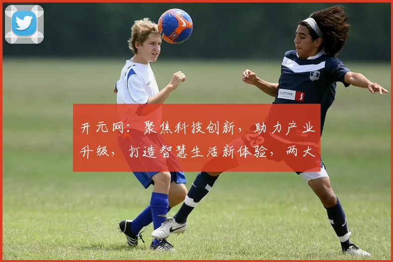 开元网：聚焦科技创新，助力产业升级，打造智慧生活新体验，两大亮点不容错过
