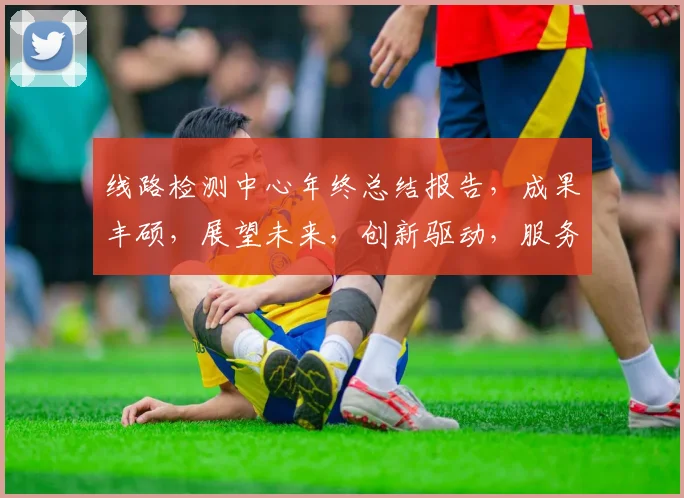 线路检测中心年终总结报告，成果丰硕，展望未来，创新驱动，服务卓越，三喜临门。