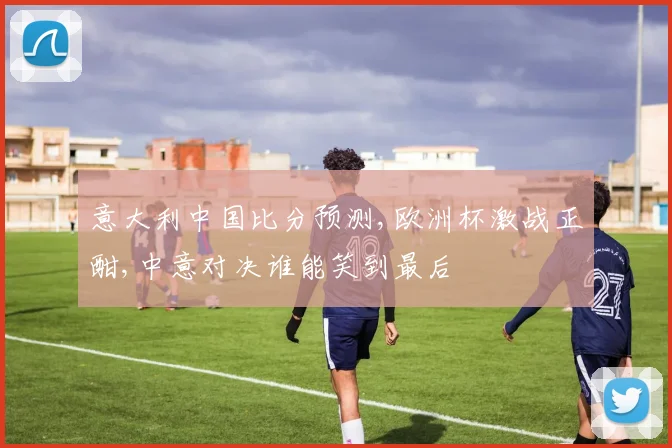 意大利中国比分预测,欧洲杯激战正酣,中意对决谁能笑到最后