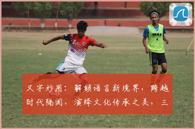 又字妙用：解锁语言新境界，跨越时代隔阂，演绎文化传承之美，三字之间蕴藏无限可能...